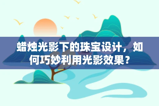 蜡烛光影下的珠宝设计，如何巧妙利用光影效果？