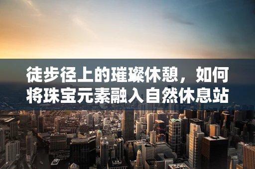 徒步径上的璀璨休憩，如何将珠宝元素融入自然休息站设计？