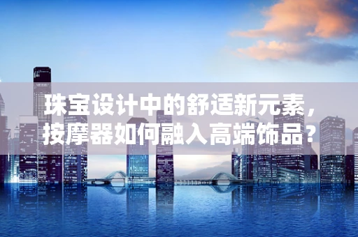 珠宝设计中的舒适新元素，按摩器如何融入高端饰品？