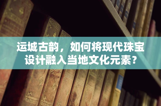 运城古韵，如何将现代珠宝设计融入当地文化元素？