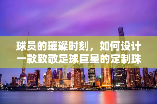球员的璀璨时刻，如何设计一款致敬足球巨星的定制珠宝？