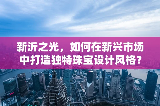 新沂之光，如何在新兴市场中打造独特珠宝设计风格？