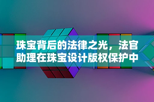 珠宝背后的法律之光，法官助理在珠宝设计版权保护中的角色