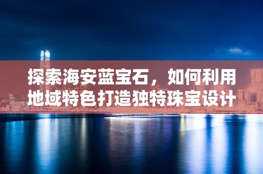 探索海安蓝宝石，如何利用地域特色打造独特珠宝设计？