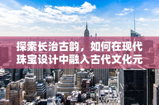 探索长治古韵，如何在现代珠宝设计中融入古代文化元素？