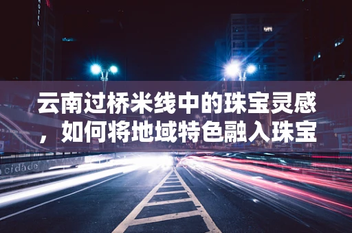 云南过桥米线中的珠宝灵感，如何将地域特色融入珠宝设计？