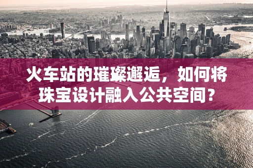 火车站的璀璨邂逅，如何将珠宝设计融入公共空间？