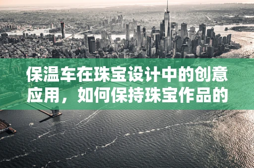 保温车在珠宝设计中的创意应用，如何保持珠宝作品的完美展示？
