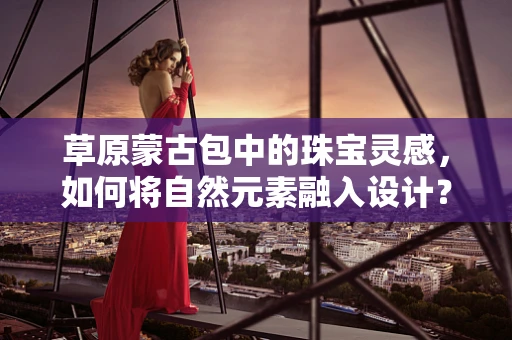 草原蒙古包中的珠宝灵感，如何将自然元素融入设计？