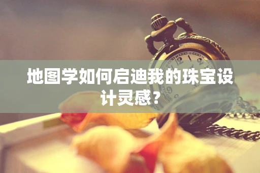 地图学如何启迪我的珠宝设计灵感？