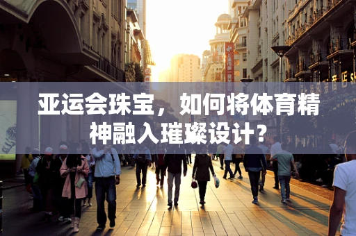 亚运会珠宝，如何将体育精神融入璀璨设计？