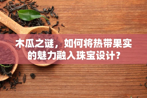 木瓜之谜，如何将热带果实的魅力融入珠宝设计？