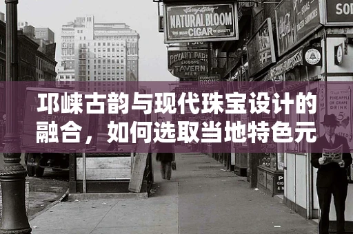 邛崃古韵与现代珠宝设计的融合，如何选取当地特色元素？