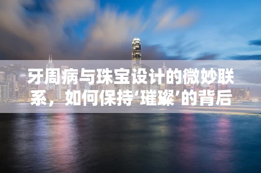 牙周病与珠宝设计的微妙联系，如何保持‘璀璨’的背后健康？
