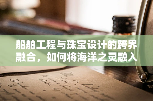 船舶工程与珠宝设计的跨界融合，如何将海洋之灵融入珠宝设计？