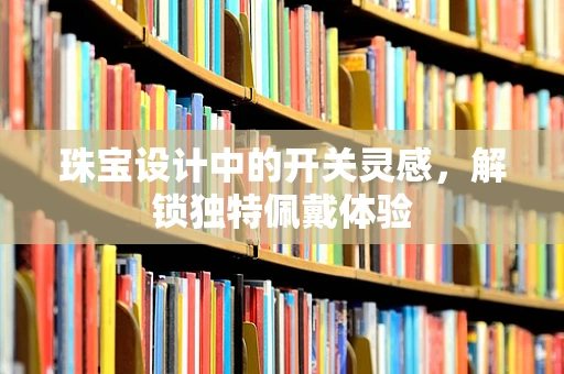 珠宝设计中的开关灵感，解锁独特佩戴体验