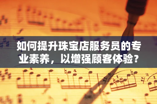 如何提升珠宝店服务员的专业素养，以增强顾客体验？
