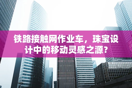 铁路接触网作业车，珠宝设计中的移动灵感之源？