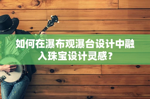 如何在瀑布观瀑台设计中融入珠宝设计灵感？