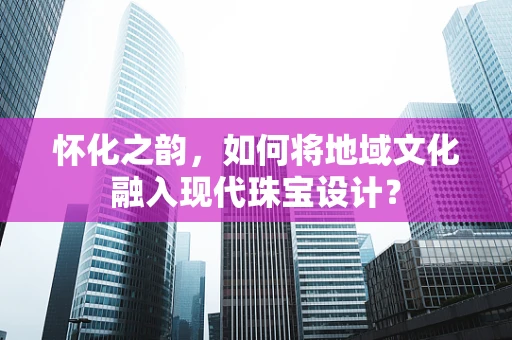怀化之韵，如何将地域文化融入现代珠宝设计？