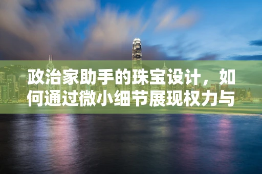 政治家助手的珠宝设计，如何通过微小细节展现权力与优雅？