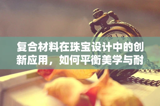 复合材料在珠宝设计中的创新应用，如何平衡美学与耐用性？
