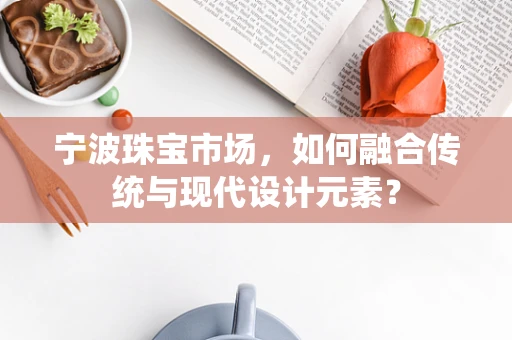 宁波珠宝市场，如何融合传统与现代设计元素？