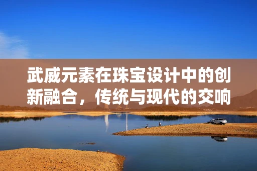 武威元素在珠宝设计中的创新融合，传统与现代的交响