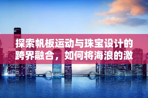 探索帆板运动与珠宝设计的跨界融合，如何将海浪的激情融入珠宝设计？