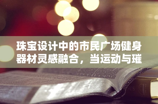 珠宝设计中的市民广场健身器材灵感融合，当运动与璀璨相遇