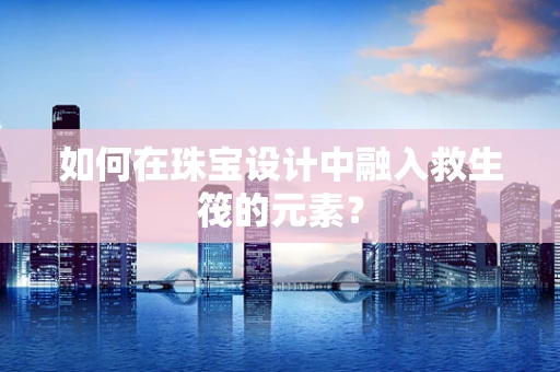 如何在珠宝设计中融入救生筏的元素？