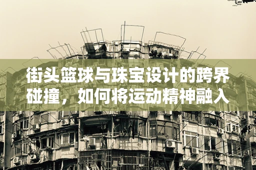 街头篮球与珠宝设计的跨界碰撞，如何将运动精神融入珠宝创作？