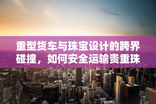 重型货车与珠宝设计的跨界碰撞，如何安全运输贵重珠宝？