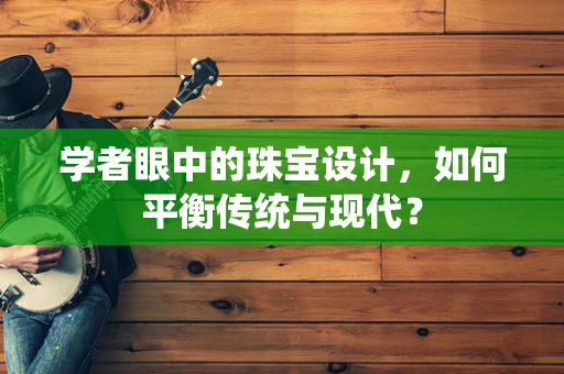 学者眼中的珠宝设计，如何平衡传统与现代？