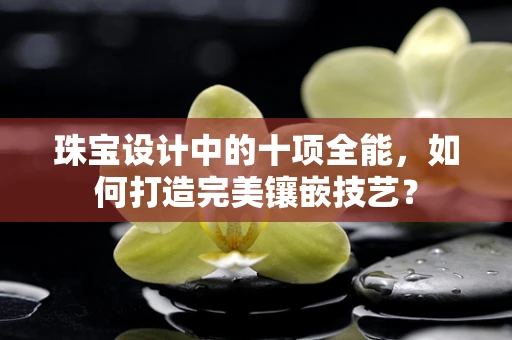 珠宝设计中的十项全能，如何打造完美镶嵌技艺？