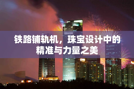 铁路铺轨机，珠宝设计中的精准与力量之美