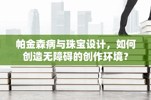 帕金森病与珠宝设计，如何创造无障碍的创作环境？