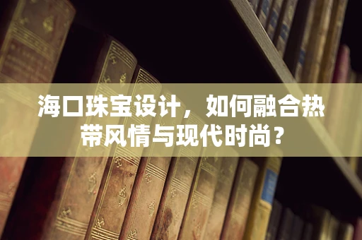 海口珠宝设计，如何融合热带风情与现代时尚？
