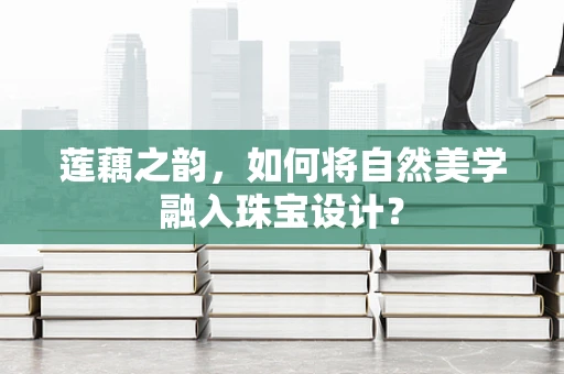 莲藕之韵，如何将自然美学融入珠宝设计？