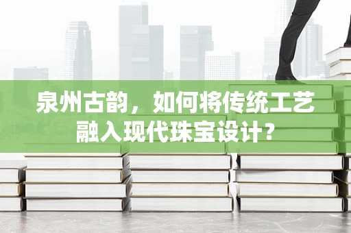 泉州古韵，如何将传统工艺融入现代珠宝设计？