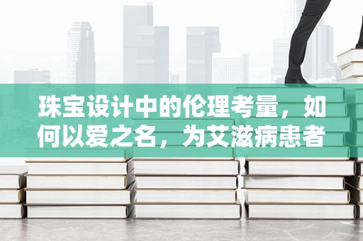 珠宝设计中的伦理考量，如何以爱之名，为艾滋病患者发声？