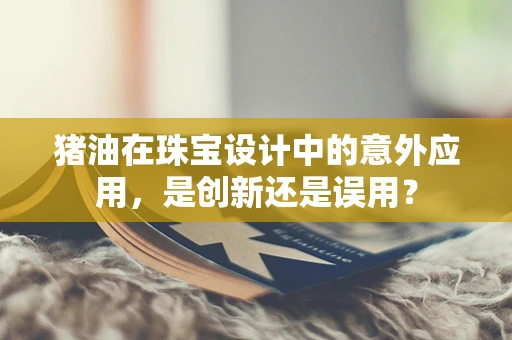 猪油在珠宝设计中的意外应用，是创新还是误用？