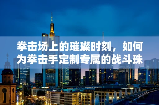 拳击场上的璀璨时刻，如何为拳击手定制专属的战斗珠宝？