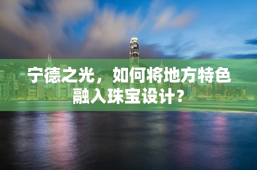 宁德之光，如何将地方特色融入珠宝设计？