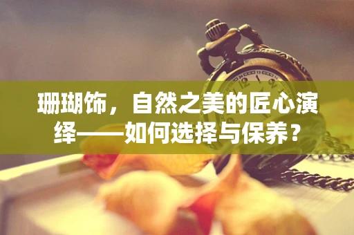 珊瑚饰，自然之美的匠心演绎——如何选择与保养？