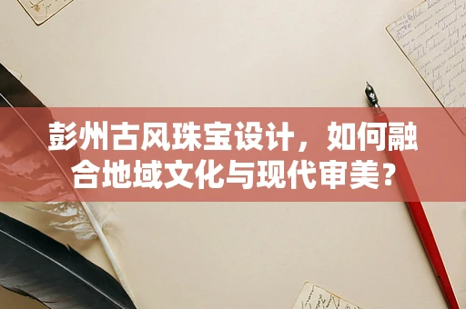 彭州古风珠宝设计，如何融合地域文化与现代审美？