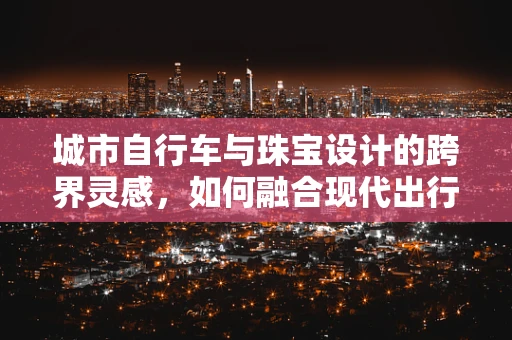城市自行车与珠宝设计的跨界灵感，如何融合现代出行工具的元素？