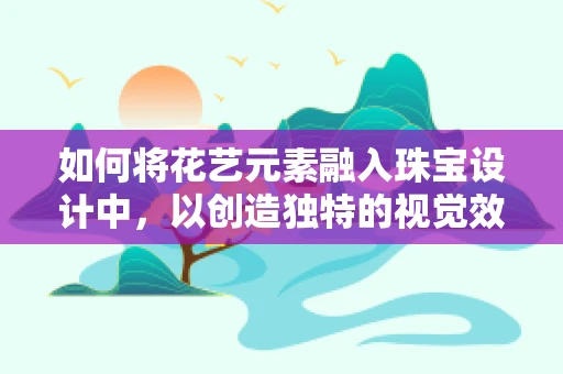 如何将花艺元素融入珠宝设计中，以创造独特的视觉效果？