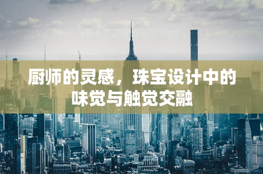 厨师的灵感，珠宝设计中的味觉与触觉交融