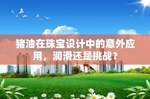 猪油在珠宝设计中的意外应用，润滑还是挑战？
